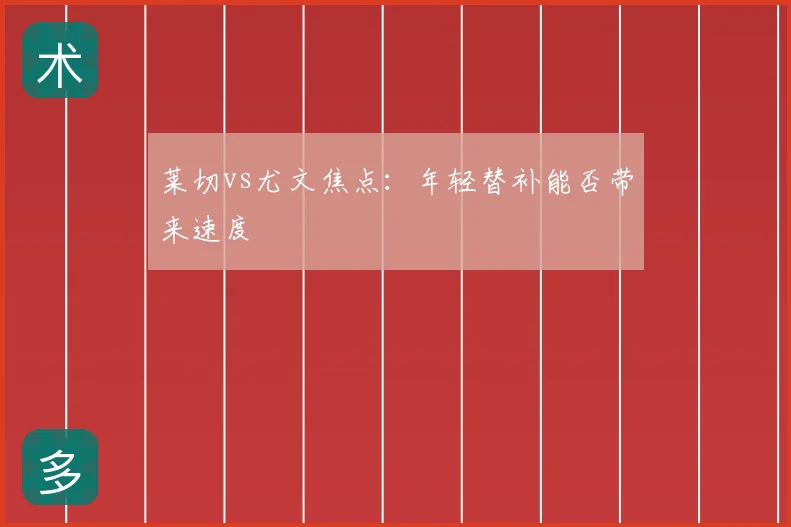 莱切vs尤文焦点:年轻替补能否带来速度